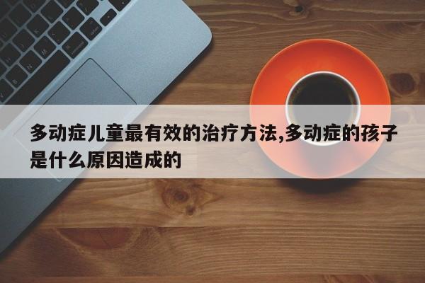 多动症儿童最有效的治疗方法,多动症的孩子是什么原因造成的