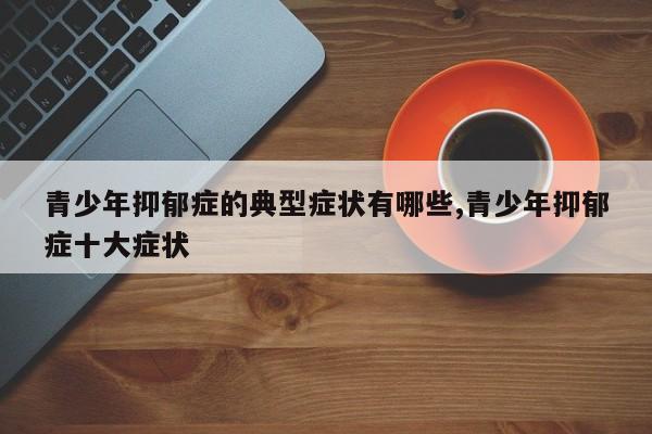 青少年抑郁症的典型症状有哪些,青少年抑郁症十大症状