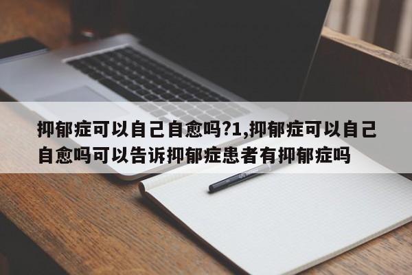 抑郁症可以自己自愈吗?1,抑郁症可以自己自愈吗可以告诉抑郁症患者有抑郁症吗