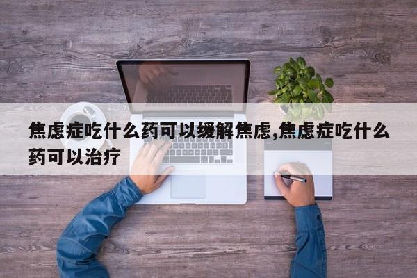 焦虑症吃什么药可以缓解焦虑,焦虑症吃什么药可以治疗
