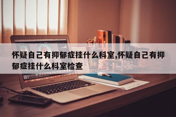 怀疑自己有抑郁症挂什么科室,怀疑自己有抑郁症挂什么科室检查