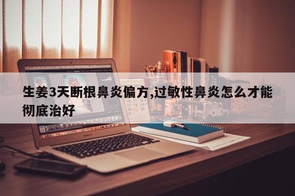 生姜3天断根鼻炎偏方,过敏性鼻炎怎么才能彻底治好