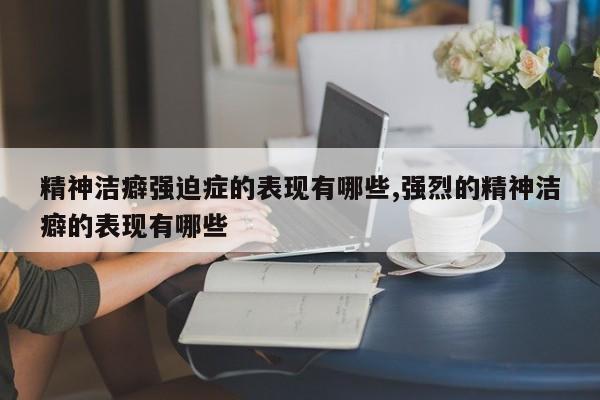 精神洁癖强迫症的表现有哪些,强烈的精神洁癖的表现有哪些