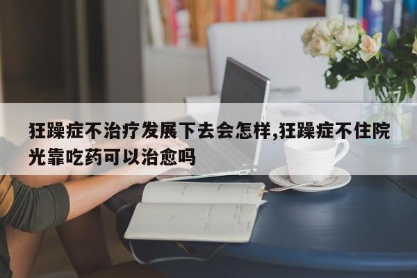 狂躁症不治疗发展下去会怎样,狂躁症不住院光靠吃药可以治愈吗