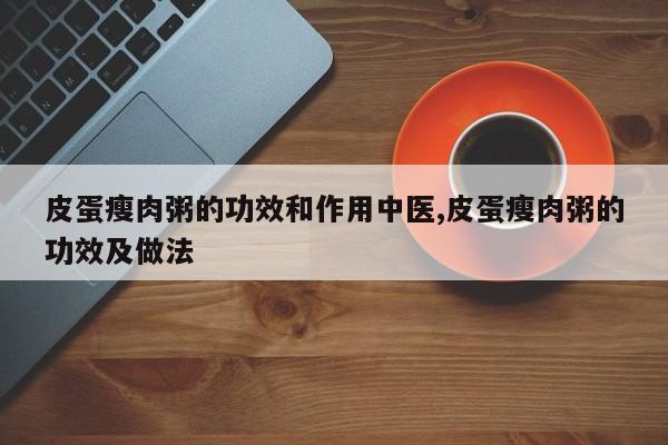 皮蛋瘦肉粥的功效和作用中医,皮蛋瘦肉粥的功效及做法