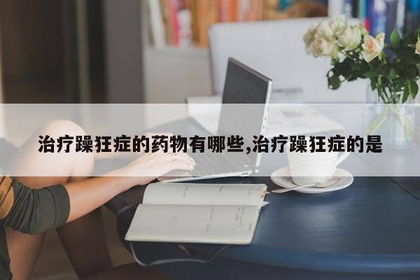 治疗躁狂症的药物有哪些,治疗躁狂症的是