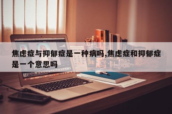 焦虑症与抑郁症是一种病吗,焦虑症和抑郁症是一个意思吗