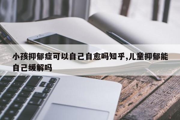 小孩抑郁症可以自己自愈吗知乎,儿童抑郁能自己缓解吗