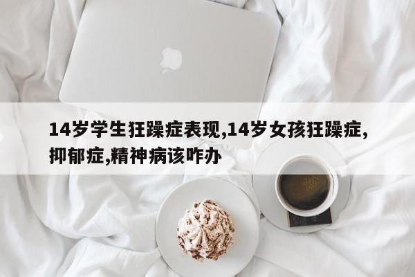 14岁学生狂躁症表现,14岁女孩狂躁症,抑郁症,精神病该咋办