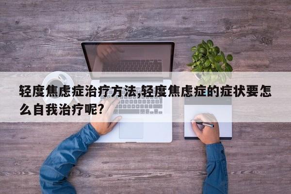 轻度焦虑症治疗方法,轻度焦虑症的症状要怎么自我治疗呢?