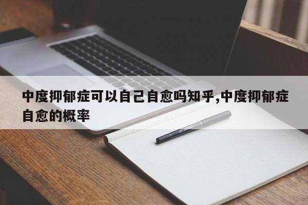 中度抑郁症可以自己自愈吗知乎,中度抑郁症自愈的概率