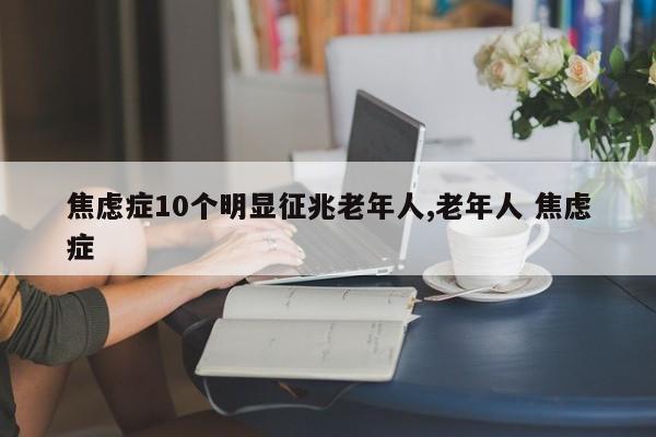 焦虑症10个明显征兆老年人,老年人 焦虑症