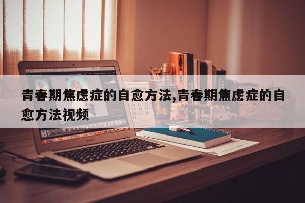 青春期焦虑症的自愈方法,青春期焦虑症的自愈方法视频