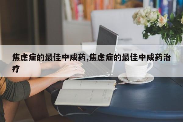 焦虑症的最佳中成药,焦虑症的最佳中成药治疗