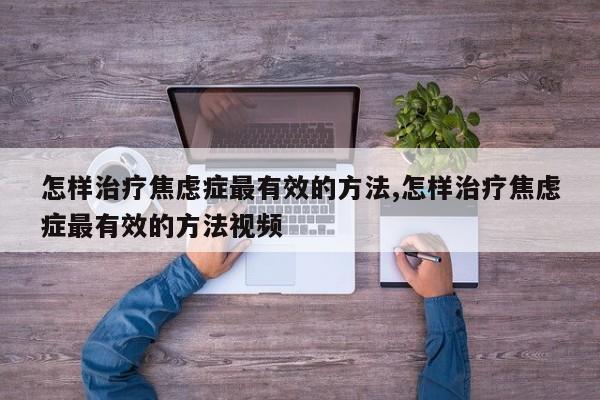怎样治疗焦虑症最有效的方法,怎样治疗焦虑症最有效的方法视频