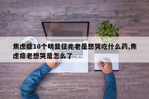 焦虑症10个明显征兆老是想哭吃什么药,焦虑症老想哭是怎么了
