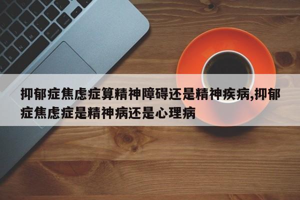 抑郁症焦虑症算精神障碍还是精神疾病,抑郁症焦虑症是精神病还是心理病