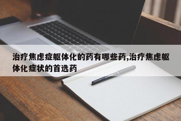 治疗焦虑症躯体化的药有哪些药,治疗焦虑躯体化症状的首选药