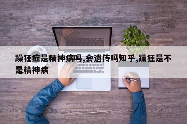 躁狂症是精神病吗,会遗传吗知乎,躁狂是不是精神病
