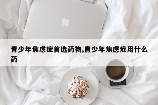 青少年焦虑症首选药物,青少年焦虑症用什么药