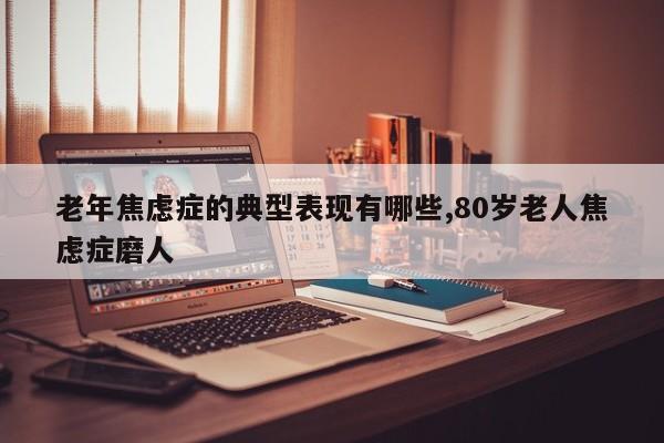 老年焦虑症的典型表现有哪些,80岁老人焦虑症磨人