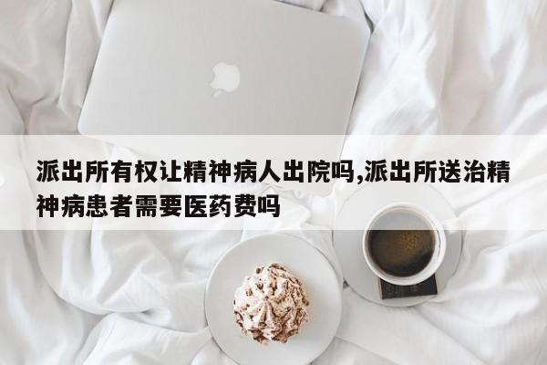 派出所有权让精神病人出院吗,派出所送治精神病患者需要医药费吗