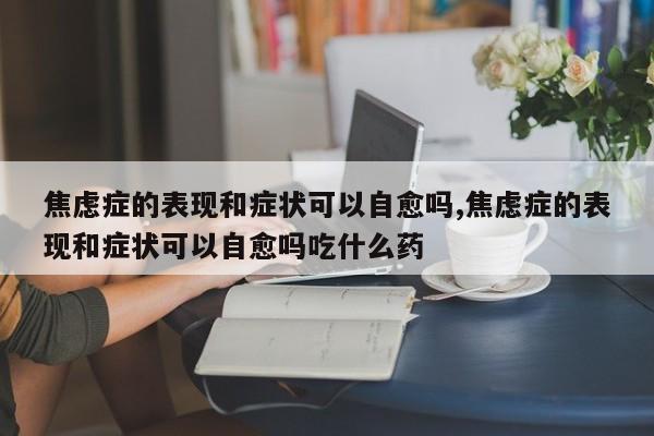 焦虑症的表现和症状可以自愈吗,焦虑症的表现和症状可以自愈吗吃什么药