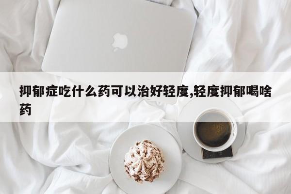 抑郁症吃什么药可以治好轻度,轻度抑郁喝啥药