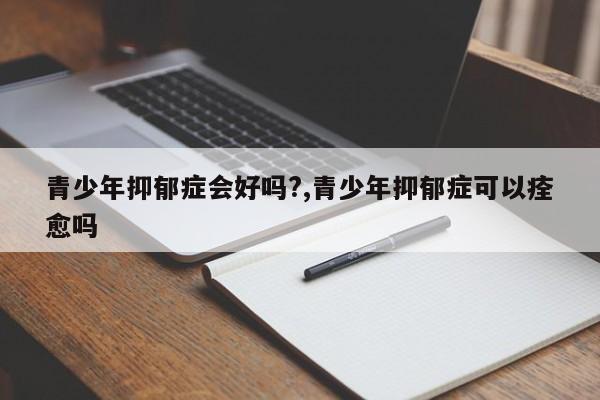 青少年抑郁症会好吗?,青少年抑郁症可以痊愈吗