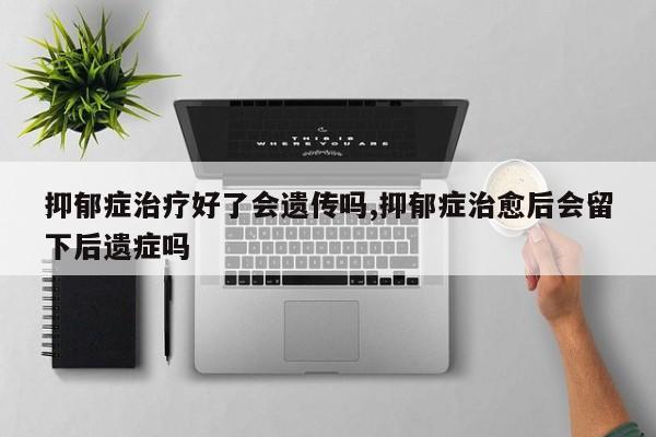 抑郁症治疗好了会遗传吗,抑郁症治愈后会留下后遗症吗