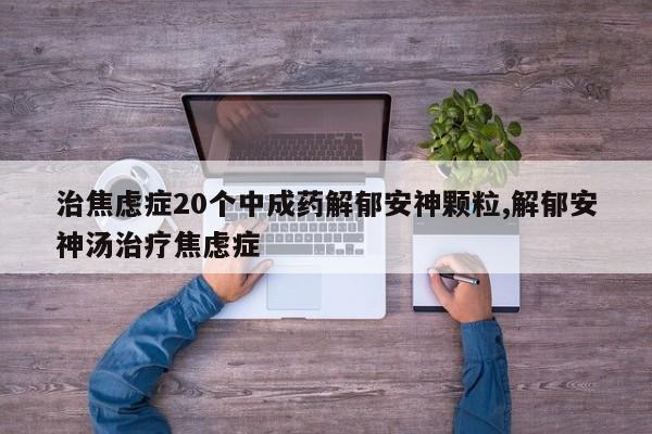 治焦虑症20个中成药解郁安神颗粒,解郁安神汤治疗焦虑症