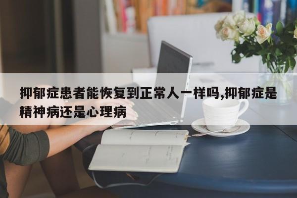 抑郁症患者能恢复到正常人一样吗,抑郁症是精神病还是心理病