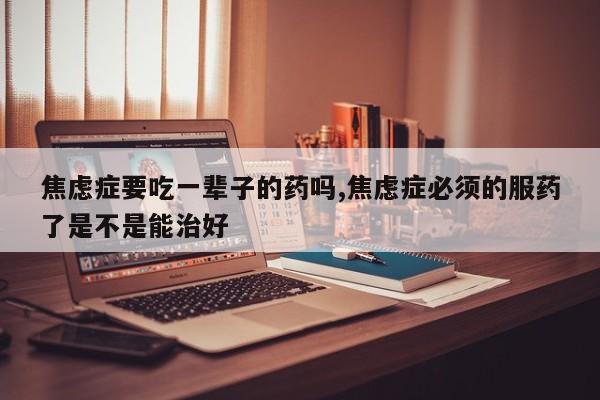 焦虑症要吃一辈子的药吗,焦虑症必须的服药了是不是能治好