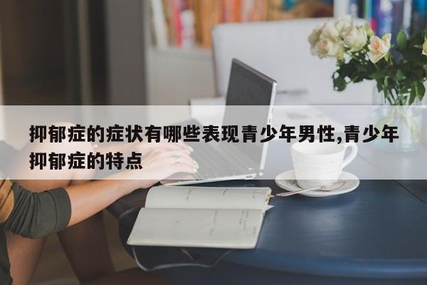 抑郁症的症状有哪些表现青少年男性,青少年抑郁症的特点