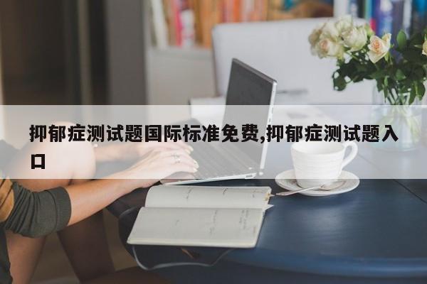 抑郁症测试题国际标准免费,抑郁症测试题入口