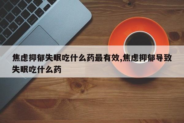 焦虑抑郁失眠吃什么药最有效,焦虑抑郁导致失眠吃什么药