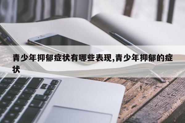 青少年抑郁症状有哪些表现,青少年抑郁的症状