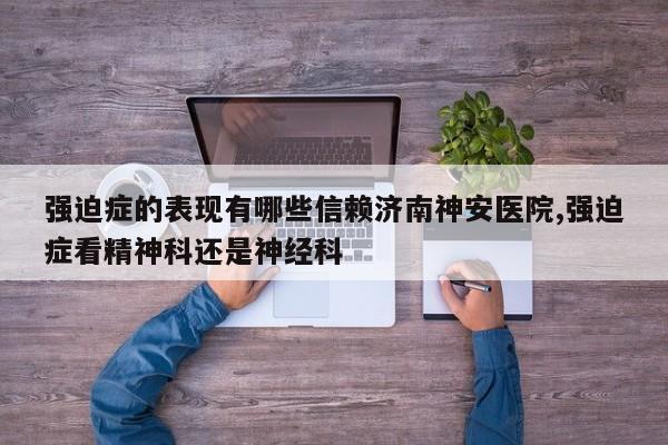 强迫症的表现有哪些信赖济南神安医院,强迫症看精神科还是神经科