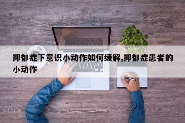 抑郁症下意识小动作如何缓解,抑郁症患者的小动作