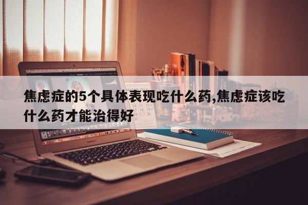 焦虑症的5个具体表现吃什么药,焦虑症该吃什么药才能治得好