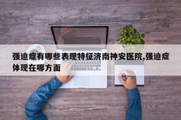 强迫症有哪些表现特征济南神安医院,强迫症体现在哪方面
