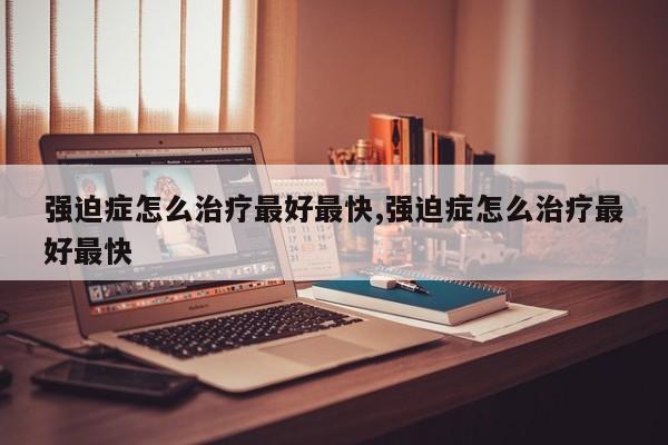 强迫症怎么治疗最好最快,强迫症怎么治疗最好最快
