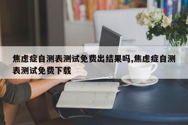 焦虑症自测表测试免费出结果吗,焦虑症自测表测试免费下载