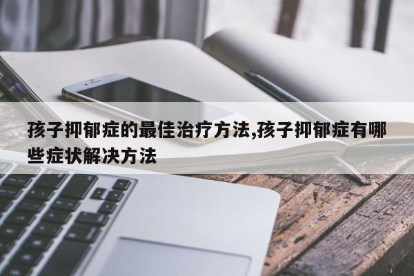 孩子抑郁症的最佳治疗方法,孩子抑郁症有哪些症状解决方法