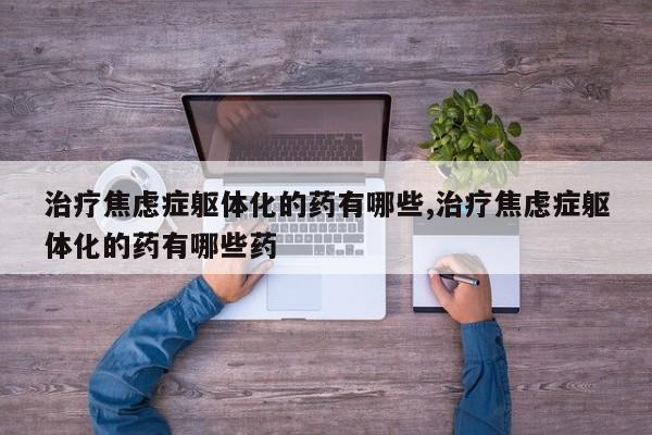 治疗焦虑症躯体化的药有哪些,治疗焦虑症躯体化的药有哪些药