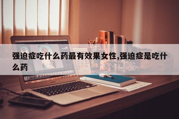 强迫症吃什么药最有效果女性,强迫症是吃什么药